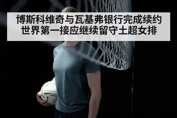 博斯科维奇与瓦基弗银行完成续约世界第一接应继续留守土超女排