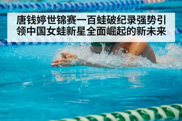 唐钱婷世锦赛一百蛙破纪录强势引领中国女蛙新星全面崛起的新未来