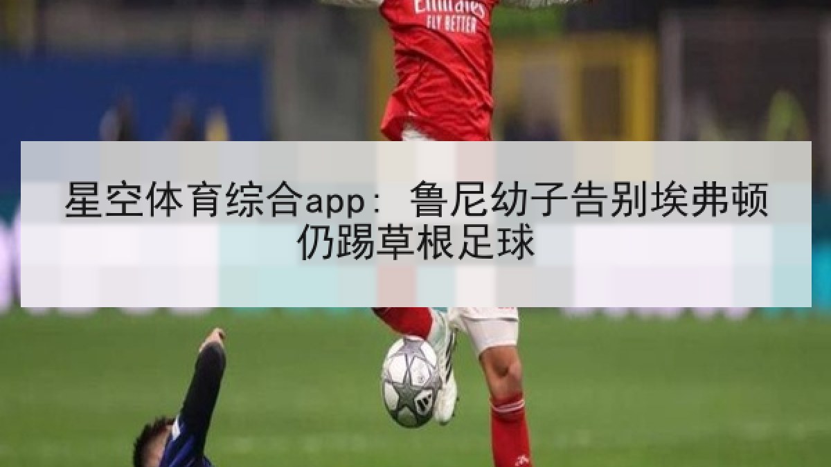 星空体育综合app: 鲁尼幼子告别埃弗顿仍踢草根足球 星空体育综合app: 鲁尼幼子告别埃弗顿仍踢草根足球